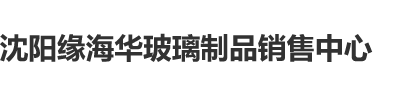 欧美操美逼沈阳缘海华玻璃制品销售中心